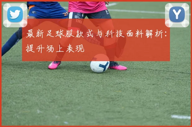最新足球服款式与科技面料解析:提升场上表现