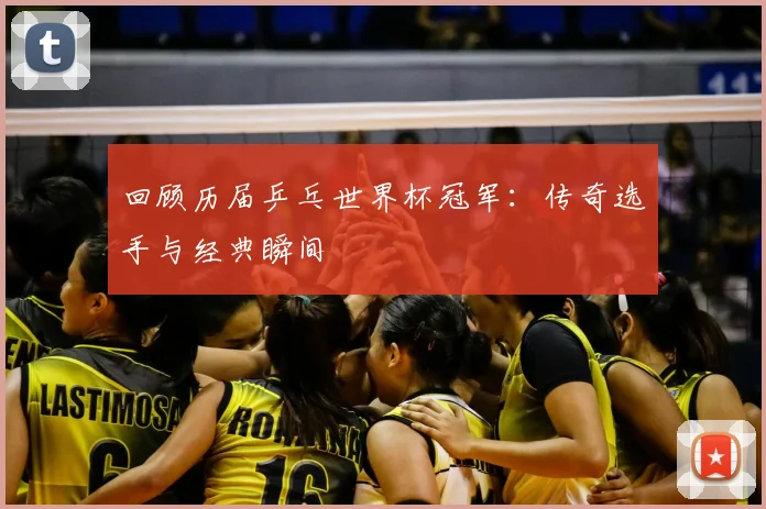 回顾历届乒乓世界杯冠军:传奇选手与经典瞬间